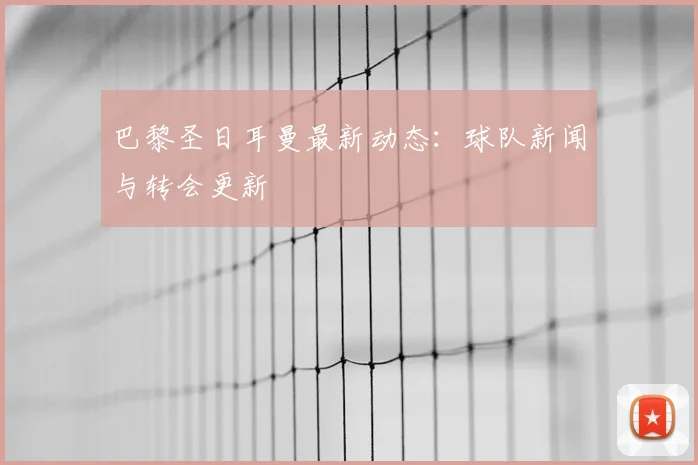 巴黎圣日耳曼最新动态：球队新闻与转会更新