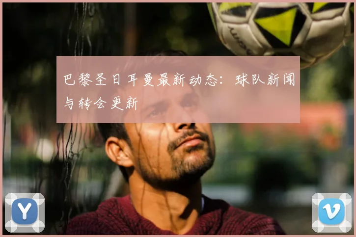 巴黎圣日耳曼最新动态：球队新闻与转会更新