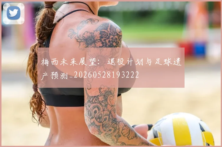 梅西未来展望：退役计划与足球遗产预测_20260528193222